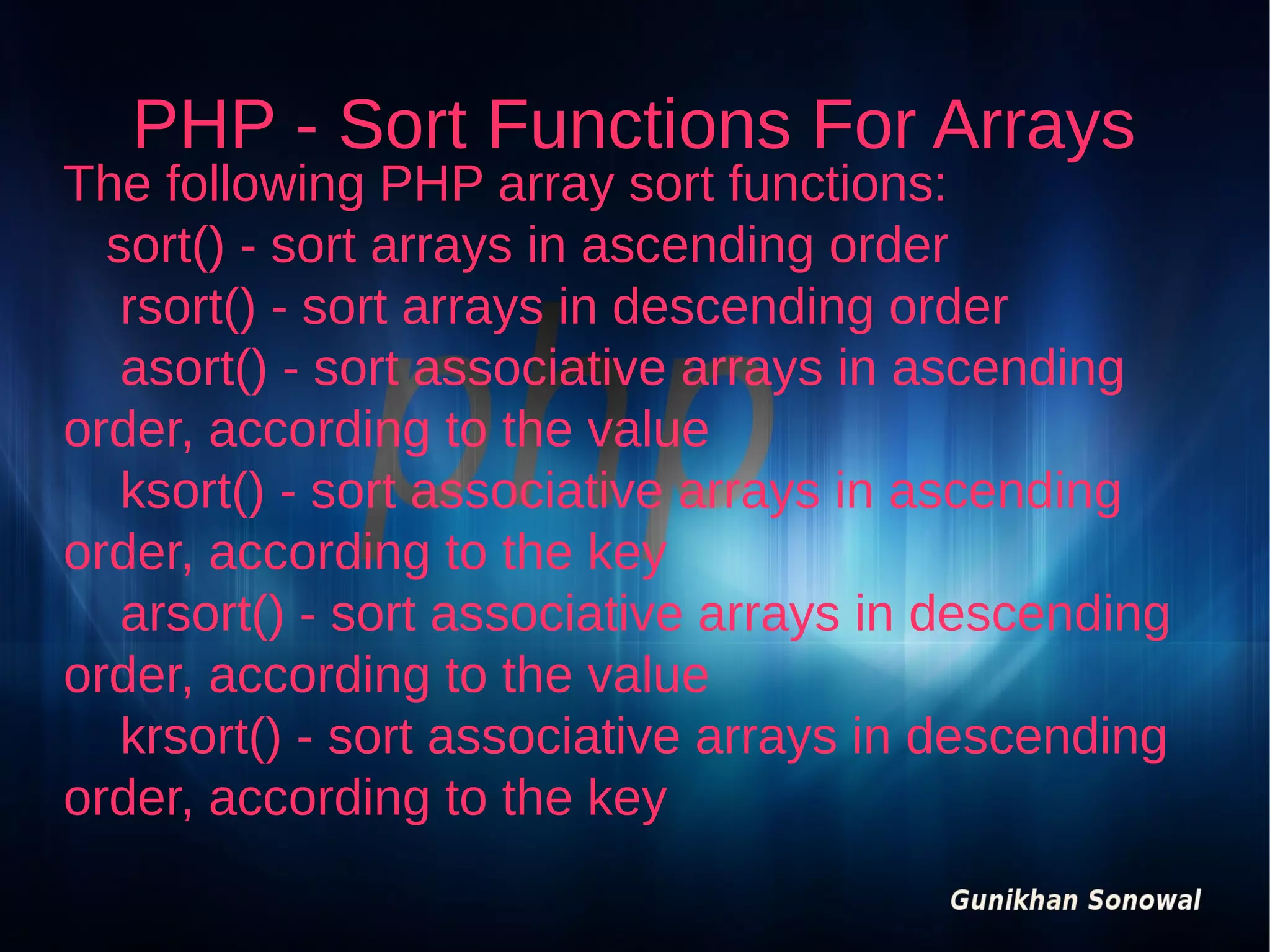 PHP - Sort Functions For Arrays

The following PHP array sort functions:
sort() - sort arrays in ascending order
rsort() - sort arrays in descending order
asort() - sort associative arrays in ascending
order, according to the value
ksort() - sort associative arrays in ascending
order, according to the key
arsort() - sort associative arrays in descending
order, according to the value
krsort() - sort associative arrays in descending
order, according to the key

 