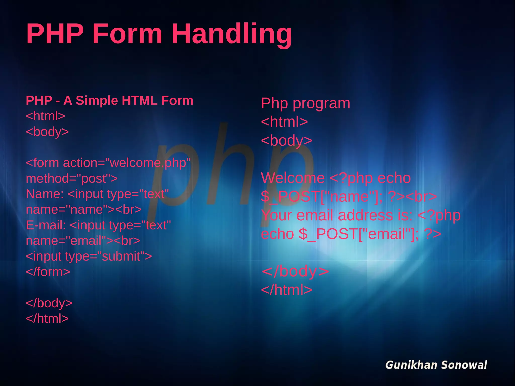 PHP Form Handling
PHP - A Simple HTML Form
<html>
<body>
<form action="welcome.php"
method="post">
Name: <input type="text"
name="name"><br>
E-mail: <input type="text"
name="email"><br>
<input type="submit">
</form>
</body>
</html>

Php program
<html>
<body>
Welcome <?php echo
$_POST["name"]; ?><br>
Your email address is: <?php
echo $_POST["email"]; ?>
</body>
</html>

 