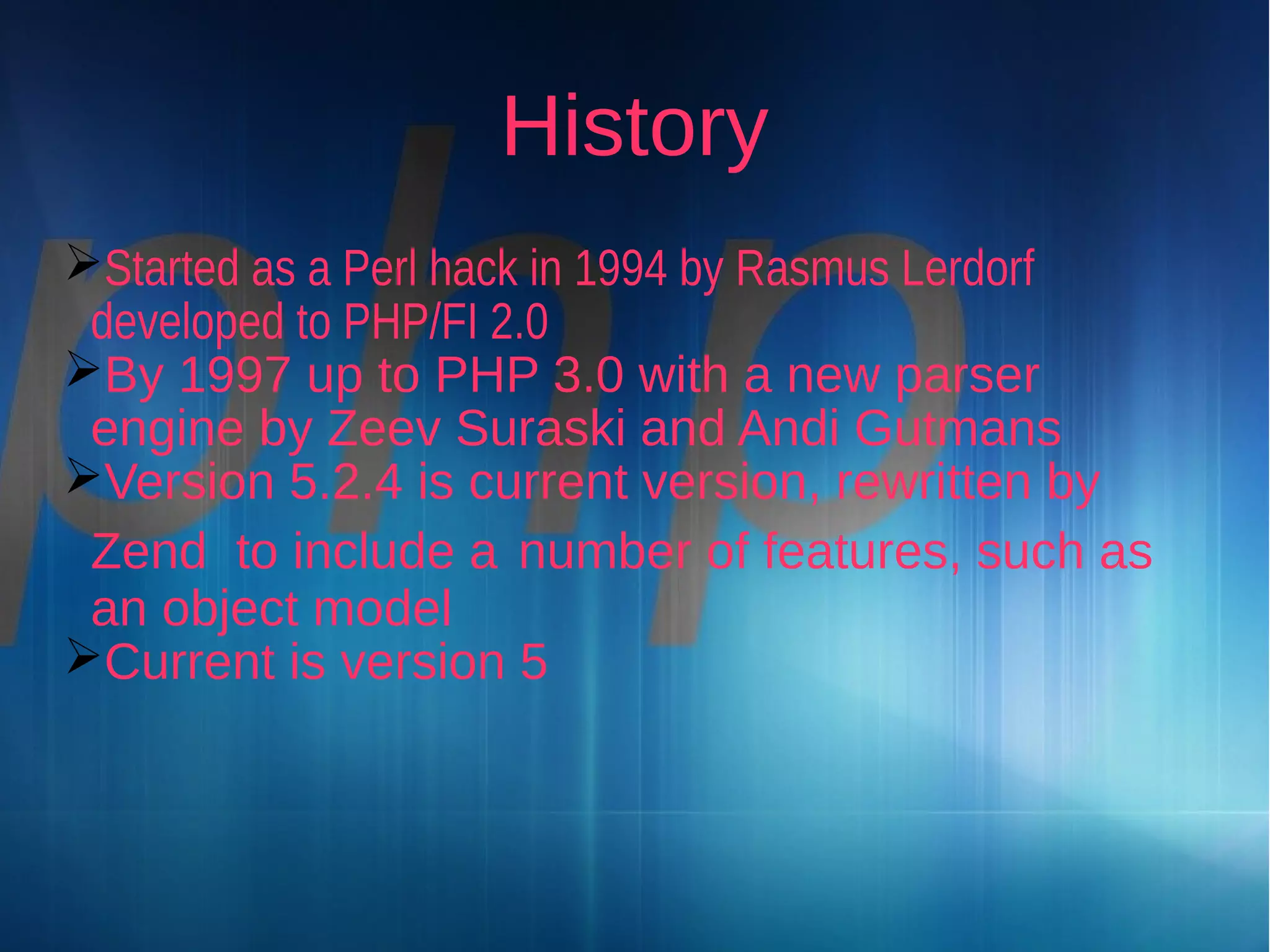 History
Started as a Perl hack in 1994 by Rasmus Lerdorf
developed to PHP/FI 2.0
By 1997 up to PHP 3.0 with a new parser
engine by Zeev Suraski and Andi Gutmans
Version 5.2.4 is current version, rewritten by
Zend to include a number of features, such as
an object model
Current is version 5

 