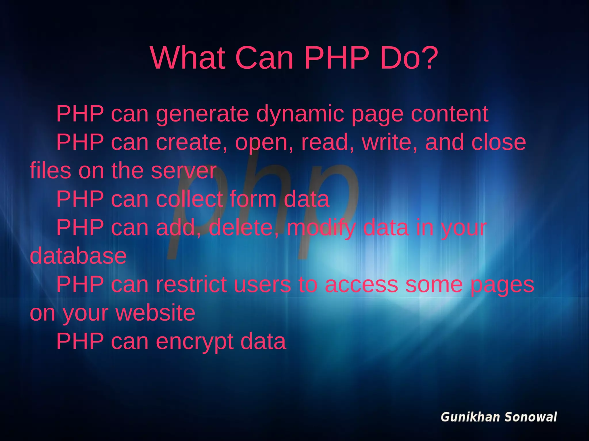 What Can PHP Do?
PHP can generate dynamic page content
PHP can create, open, read, write, and close
files on the server
PHP can collect form data
PHP can add, delete, modify data in your
database
PHP can restrict users to access some pages
on your website
PHP can encrypt data

 
