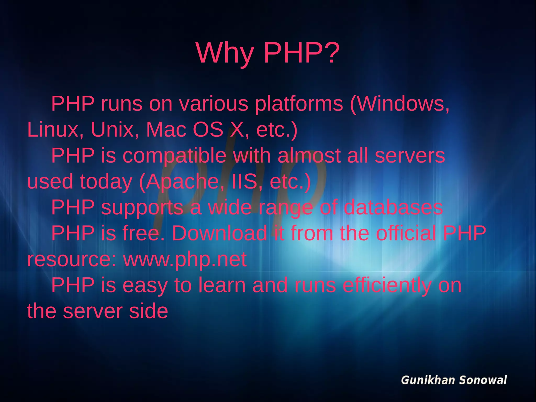 Why PHP?
PHP runs on various platforms (Windows,
Linux, Unix, Mac OS X, etc.)
PHP is compatible with almost all servers
used today (Apache, IIS, etc.)
PHP supports a wide range of databases
PHP is free. Download it from the official PHP
resource: www.php.net
PHP is easy to learn and runs efficiently on
the server side

 