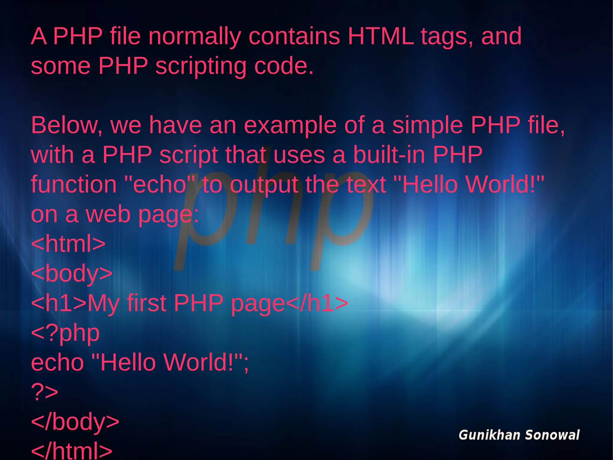 A PHP file normally contains HTML tags, and
some PHP scripting code.
Below, we have an example of a simple PHP file,
with a PHP script that uses a built-in PHP
function "echo" to output the text "Hello World!"
on a web page:
<html>
<body>
<h1>My first PHP page</h1>
<?php
echo "Hello World!";
?>
</body>
</html>

 
