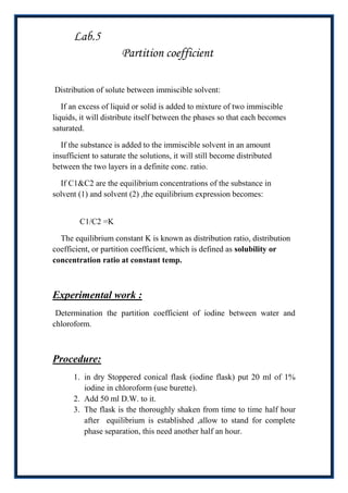 Lab.5
                      Partition coefficient

Distribution of solute between immiscible solvent:

   If an excess of liquid or solid is added to mixture of two immiscible
liquids, it will distribute itself between the phases so that each becomes
saturated.

   If the substance is added to the immiscible solvent in an amount
insufficient to saturate the solutions, it will still become distributed
between the two layers in a definite conc. ratio.

  If C1&C2 are the equilibrium concentrations of the substance in
solvent (1) and solvent (2) ,the equilibrium expression becomes:


        C1/C2 =K

  The equilibrium constant K is known as distribution ratio, distribution
coefficient, or partition coefficient, which is defined as solubility or
concentration ratio at constant temp.



Experimental work :
 Determination the partition coefficient of iodine between water and
chloroform.



Procedure:
      1. in dry Stoppered conical flask (iodine flask) put 20 ml of 1%
         iodine in chloroform (use burette).
      2. Add 50 ml D.W. to it.
      3. The flask is the thoroughly shaken from time to time half hour
         after equilibrium is established ,allow to stand for complete
         phase separation, this need another half an hour.
 