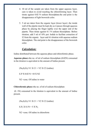 4. 10 ml of the sample are taken from the upper aqueous layer,
         care is taken to avoid touching the chloroforming layer. Then
         titrate against 0.02 N sodium thiosulphate.the end point is the
         disappearance of light brownish color.

      5. 5 ml are taken from the organic layer (lower layer) .the inside
         wall of the pipette must be kept dry as it passes through aqueous
         phase by placing the finger tightly over the upper end of the
         pipette. Then titrate against 0.1 N sodium thiosulphate. Before
         titration, add 5 ml of 10% pot. Iodide to facillate extraction of
         I2 from the organic layer and it's titration with aqueous sodium
         thiosulphate. The end point is the disappearance of the brownish
         color.

         Calculation:
Iodine distributed between the aqueous phase and chloroformic phase.

Aqueous phase:-the no. of ml of sodium thiosulphate (0.02N) consumed
in the titration is equivalent to the amount of Iodine present.


      (Na2S2O3) V1 X C1 = V2 X C2 (iodine)

      E.P X 0.02 N =10 X N2

      N2 =conc. Of iodine in water


Chloroformic phase:-the no. of ml of sodium thiosulphate

(0. 1N) consumed in the titration is equivalent to the amount of Iodine
present.


      (Na2S2O3) V1 X C1 = V2 X C2 (iodine)

      E.P2 X 0.1N = 5 X N2

      N2 =conc. Of iodine in chloroform
 