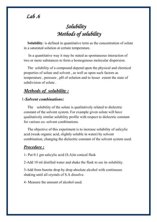 Lab .6
                           Solubility
                        Methods of solubility
    Solubility: is defined in quantitative term as the concentration of solute
 in a saturated solution at certain temperature.

   In a quantitative way it may be stated as spontaneous interaction of
 two or more substances to form a homogenous molecular dispersion.

   The solubility of a compound depend upon the physical and chemical
 properties of solute and solvent , as well as upon such factors as
 temperature , pressure , pH of solution and to lesser extent the state of
 subdivision of solute .

 Methods of solubility :
1-Solvent combinations:
   The solubility of the solute is qualitatively related to dielectric
 constant of the solvent system. For example given solute will have
 qualitatively similar solubility profile with respect to dielectric constant
 for various co- solvent combinations.

   The objective of this experiment is to increase solubility of salicylic
 acid (weak organic acid, slightly soluble in water) by solvent
 combination, changing the dielectric constant of the solvent system used.

 Procedure :
 1- Put 0.1 gm salicylic acid (S.A)in conical flask

 2-Add 10 ml distilled water and shake the flask to see its solubility.

 3-Add from burette drop by drop absolute alcohol with continuous
 shaking until all crystals of S.A dissolve.

 4- Measure the amount of alcohol used.
 
