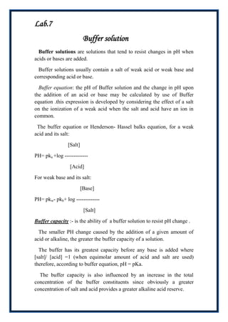 Lab.7
                          Buffer solution
  Buffer solutions are solutions that tend to resist changes in pH when
acids or bases are added.

  Buffer solutions usually contain a salt of weak acid or weak base and
corresponding acid or base.

  Buffer equation: the pH of Buffer solution and the change in pH upon
the addition of an acid or base may be calculated by use of Buffer
equation .this expression is developed by considering the effect of a salt
on the ionization of a weak acid when the salt and acid have an ion in
common.

 The buffer equation or Henderson- Hassel balks equation, for a weak
acid and its salt:

                [Salt]

PH= pka +log -------------

                 [Acid]

For weak base and its salt:

                         [Base]

PH= pkw- pkb+ log -------------

                          [Salt]

Buffer capacity :- is the ability of a buffer solution to resist pH change .

  The smaller PH change caused by the addition of a given amount of
acid or alkaline, the greater the buffer capacity of a solution.

  The buffer has its greatest capacity before any base is added where
[salt]/ [acid] =1 (when equimolar amount of acid and salt are used)
therefore, according to buffer equation, pH = pKa.

  The buffer capacity is also influenced by an increase in the total
concentration of the buffer constituents since obviously a greater
concentration of salt and acid provides a greater alkaline acid reserve.
 