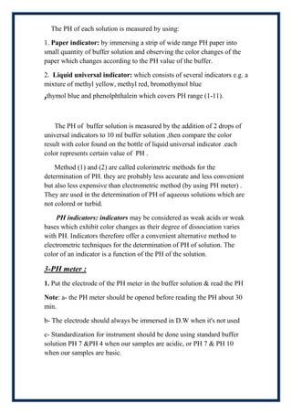 The PH of each solution is measured by using:

1. Paper indicator: by immersing a strip of wide range PH paper into
small quantity of buffer solution and observing the color changes of the
paper which changes according to the PH value of the buffer.

2. Liquid universal indicator: which consists of several indicators e.g. a
mixture of methyl yellow, methyl red, bromothymol blue
,thymol blue and phenolphthalein which covers PH range (1-11).

    The PH of buffer solution is measured by the addition of 2 drops of
universal indicators to 10 ml buffer solution ,then compare the color
result with color found on the bottle of liquid universal indicator .each
color represents certain value of PH .

    Method (1) and (2) are called colorimetric methods for the
determination of PH. they are probably less accurate and less convenient
but also less expensive than electrometric method (by using PH meter) .
They are used in the determination of PH of aqueous solutions which are
not colored or turbid.

    PH indicators: indicators may be considered as weak acids or weak
bases which exhibit color changes as their degree of dissociation varies
with PH. Indicators therefore offer a convenient alternative method to
electrometric techniques for the determination of PH of solution. The
color of an indicator is a function of the PH of the solution.

3-PH meter :
1. Put the electrode of the PH meter in the buffer solution & read the PH

Note: a- the PH meter should be opened before reading the PH about 30
min.

b- The electrode should always be immersed in D.W when it's not used

c- Standardization for instrument should be done using standard buffer
solution PH 7 &PH 4 when our samples are acidic, or PH 7 & PH 10
when our samples are basic.
 