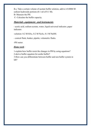 2-a. Take a certain volume of acetate buffer solution, add to it 0.0004 M
sodium hydroxide portions (0.1 ml of 0.1 M).
B- Measure the PH.
 C- Calculate the buffer capacity.

Materials ,equipment , and instruments
- acetic acid, sodium acetate, water, liquid universal indicator, paper
indicator.

-solution: 0.2 M HAc, 0.2 M NaAc, 0.1 M NaOH.

- conical flask, beaker, pipette, volumetric flasks.

-PH meter.

Home work :

1-explain how buffer resist the changes in PH by using equations?
2-derive buffer equation for acidic buffer?
3-How can you differentiate between buffer and non buffer system in
lab?
 