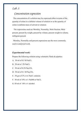 Lab .1
  Concentration expression
 The concentration of a solution may be expressed either in terms of the
quantity of solute in a definite volume of solution or as the quantity of
solute in definite mass of solvent or solution.

 The expressions used are Morality, Normality, Mole fraction, Mole
percent, percent by weight, percent by volume, percent weight in volume,
milligram percent

 Morality, Normality and percent expressions are the most commonly
used in analytical work.



Experimental work:
Prepare the following solution using volumetric flasks & pipettes:

A. 50 ml of 0.5 M NaCL.

B . 50 ml of 2N NaCL.

C. 50 ml of 0.1N Na2CO3.

D. 50 ml of 0.1 M Na2CO3.

E . 50 gm of 2% w/w NaCL solution.

F. 50 ml of 10% w/v NaOH or NaCL.

G. 50 ml of 10% v/v alcohol.
 