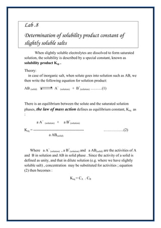 Lab .8
Determination of solubility product constant of
slightly soluble salts
       When slightly soluble electrolytes are dissolved to form saturated
solution, the solubility is described by a special constant, known as
solubility product Ksp .

Theory:
  in case of inorganic salt, when solute goes into solution such as AB, we
then write the following equation for solution product:

AB (solid)                   A−   (solution)    + B+(solution) ………(1)



There is an equilibrium between the solute and the saturated solution
phases, the law of mass action defines as equilibrium constant, Keq as
:

         a A−   (solution)    ×      a B+(solution)

Keq = ----------------------------------------                     …………….(2)
                  a AB(solid)



    Where a A− (solution) , a B+(solution) and a AB(solid) are the activities of A
and B in solution and AB in solid phase . Since the activity of a solid is
defined as unity, and that in dilute solution (e.g. where we have slightly
soluble salt) , concentration may be substituted for activities ; equation
(2) then becomes :

                                               Keq = CA . CB
 