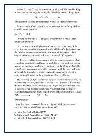 Where CA and CB are the concentration of A and B in solution .Keq
in this situation has a special name , the solubility product , Keq , thus :

                        Ksp = CA . CB     ……….(4)

This equation will hold true theoretically only for slightly soluble salt.

  As an example of this type of solution, consider the solubility of silver
chloride, as we can write:

Ksp = Ag + Cl -

   Where the brackets [      ] designate concentration in molar /litter
(molar concentration).

    So, the Ksp is the multiplication of molar conc. of two ions. If the
silver ion concentration is increased by the addition of soluble silver salt,
the chloride ion concentration must decrease until the product of the
concentration is again numerically equal to the solubility product.

       In order to affect the decrease in chloride ion concentration, silver
chloride is precipitated, and hence its solubility is decreased .in a similar
manner an increase chloride ion concentration by the addition of soluble
chloride salt, a decreased in the silver ion conc. until the numerical value
of the solubility product is attained. Again this decrease in silver ion
conc. Is brought about by the precipitation of silver chloride.

   The solubility of AgCl in saturated aqueous solution of the salt may be
calculated by assuming that the concentration of silver ion is the same as
the conc. Of chloride ion , both expressed in gm mol/l and that the conc.
of dissolve silver chloride is numerically the same since each silver
chloride molecule gives rise to one silver ion and one chloride ion , since:
AgCl                      Ag+ + CL-

Procedure :-
1-into five clean dry conical flasks, add 1gm of KHT (potassium acid
tartar ate) +40 ml of different molarities of KCL.

a- In the first flask add 40 ml D.W.
b- In the second flask add 40 ml of 0.01 M KCl.
c- In the third flask add 40 ml of 0.02M KCl.
 