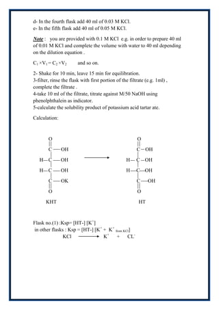 d- In the fourth flask add 40 ml of 0.03 M KCl.
e- In the fifth flask add 40 ml of 0.05 M KCl.

Note : you are provided with 0.1 M KCl e.g. in order to prepare 40 ml
of 0.01 M KCl and complete the volume with water to 40 ml depending
on the dilution equation .

C1 ×V1 = C2 ×V2         and so on.

2- Shake for 10 min, leave 15 min for equilibration.
3-filter, rinse the flask with first portion of the filtrate (e.g. 1ml) ,
complete the filtrate .
4-take 10 ml of the filtrate, titrate against M/50 NaOH using
phenolphthalein as indicator.
5-calculate the solubility product of potassium acid tartar ate.

Calculation:



        O                                               O

        C      OH                                       C OH

   H    C      OH                                 H     C OH

   H    C      OH                                 H     C OH

        C      OK                                       C     OH

        O                                               O

       KHT                                               HT



Flask no.(1) :Ksp= [HT-] [K+]
in other flasks : Ksp = [HT-] [K+ + K+ from KCl]
               KCl                K+ + CL-
 