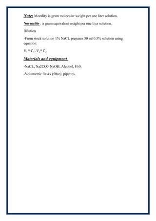 Note: Morality is gram molecular weight per one liter solution.
Normality: is gram equivalent weight per one liter solution.

Dilution

-From stock solution 1% NaCL prepares 50 ml 0.5% solution using
equation:

V1 * C1= V2* C2

Materials and equipment
-NaCL, Na2CO3, NaOH, Alcohol, H20.

-Volumetric flasks (50cc), pipettes.
 