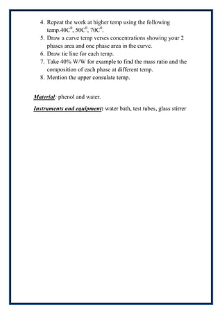 4. Repeat the work at higher temp using the following
     temp.40C0, 50C0, 70C0.
  5. Draw a curve temp verses concentrations showing your 2
     phases area and one phase area in the curve.
  6. Draw tie line for each temp.
  7. Take 40% W/W for example to find the mass ratio and the
     composition of each phase at different temp.
  8. Mention the upper consulate temp.


Material: phenol and water.
Instruments and equipment: water bath, test tubes, glass stirrer
 