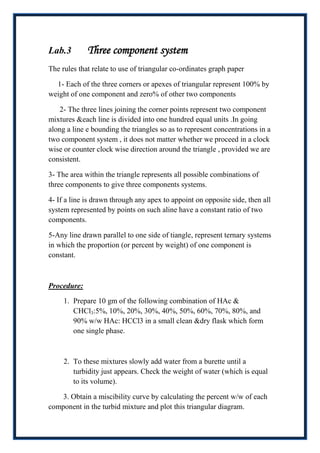 Lab.3        Three component system
The rules that relate to use of triangular co-ordinates graph paper

  1- Each of the three corners or apexes of triangular represent 100% by
weight of one component and zero% of other two components

    2- The three lines joining the corner points represent two component
mixtures &each line is divided into one hundred equal units .In going
along a line e bounding the triangles so as to represent concentrations in a
two component system , it does not matter whether we proceed in a clock
wise or counter clock wise direction around the triangle , provided we are
consistent.

3- The area within the triangle represents all possible combinations of
three components to give three components systems.

4- If a line is drawn through any apex to appoint on opposite side, then all
system represented by points on such aline have a constant ratio of two
components.

5-Any line drawn parallel to one side of tiangle, represent ternary systems
in which the proportion (or percent by weight) of one component is
constant.



Procedure:

     1. Prepare 10 gm of the following combination of HAc &
        CHCl3:5%, 10%, 20%, 30%, 40%, 50%, 60%, 70%, 80%, and
        90% w/w HAc: HCCl3 in a small clean &dry flask which form
        one single phase.



     2. To these mixtures slowly add water from a burette until a
        turbidity just appears. Check the weight of water (which is equal
        to its volume).

    3. Obtain a miscibility curve by calculating the percent w/w of each
component in the turbid mixture and plot this triangular diagram.
 