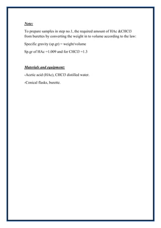 Note:

To prepare samples in step no.1, the required amount of HAc &CHCl3
from burettes by converting the weight in to volume according to the law:

Specific gravity (sp.gr) = weight/volume

Sp.gr of HAc =1.009 and for CHCl3 =1.3



Materials and equipment:

-Acetic acid (HAc), CHCl3 distilled water.

-Conical flasks, burette.
 