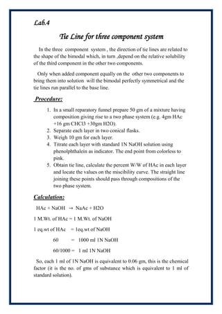 Lab.4
              Tie Line for three component system
   In the three component system , the direction of tie lines are related to
the shape of the bimodal which, in turn ,depend on the relative solubility
of the third component in the other two components.

  Only when added component equally on the other two components to
bring them into solution will the bimodal perfectly symmetrical and the
tie lines run parallel to the base line.

Procedure:
      1. In a small reparatory funnel prepare 50 gm of a mixture having
         composition giving rise to a two phase system (e.g. 4gm HAc
         +16 gm CHCl3 +30gm H2O).
      2. Separate each layer in two conical flasks.
      3. Weigh 10 gm for each layer.
      4. Titrate each layer with standard 1N NaOH solution using
         phenolphthalein as indicator. The end point from colorless to
         pink.
      5. Obtain tie line, calculate the percent W/W of HAc in each layer
         and locate the values on the miscibility curve. The straight line
         joining these points should pass through compositions of the
         two phase system.

Calculation:
 HAc + NaOH         NaAc + H2O

1 M.Wt. of HAc = 1 M.Wt. of NaOH

1 eq.wt of HAc = 1eq.wt of NaOH

         60       = 1000 ml 1N NaOH

         60/1000 = 1 ml 1N NaOH

 So, each 1 ml of 1N NaOH is equivalent to 0.06 gm, this is the chemical
factor (it is the no. of gms of substance which is equivalent to 1 ml of
standard solution).
 