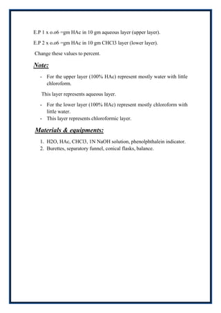 E.P 1 x o.o6 =gm HAc in 10 gm aqueous layer (upper layer).

E.P 2 x o.o6 =gm HAc in 10 gm CHCl3 layer (lower layer).

Change these values to percent.

Note:
   - For the upper layer (100% HAc) represent mostly water with little
     chloroform.

   This layer represents aqueous layer.

   - For the lower layer (100% HAc) represent mostly chloroform with
     little water.
   - This layer represents chloroformic layer.

Materials & equipments:
   1. H2O, HAc, CHCl3, 1N NaOH solution, phenolphthalein indicator.
   2. Burettes, separatory funnel, conical flasks, balance.
 
