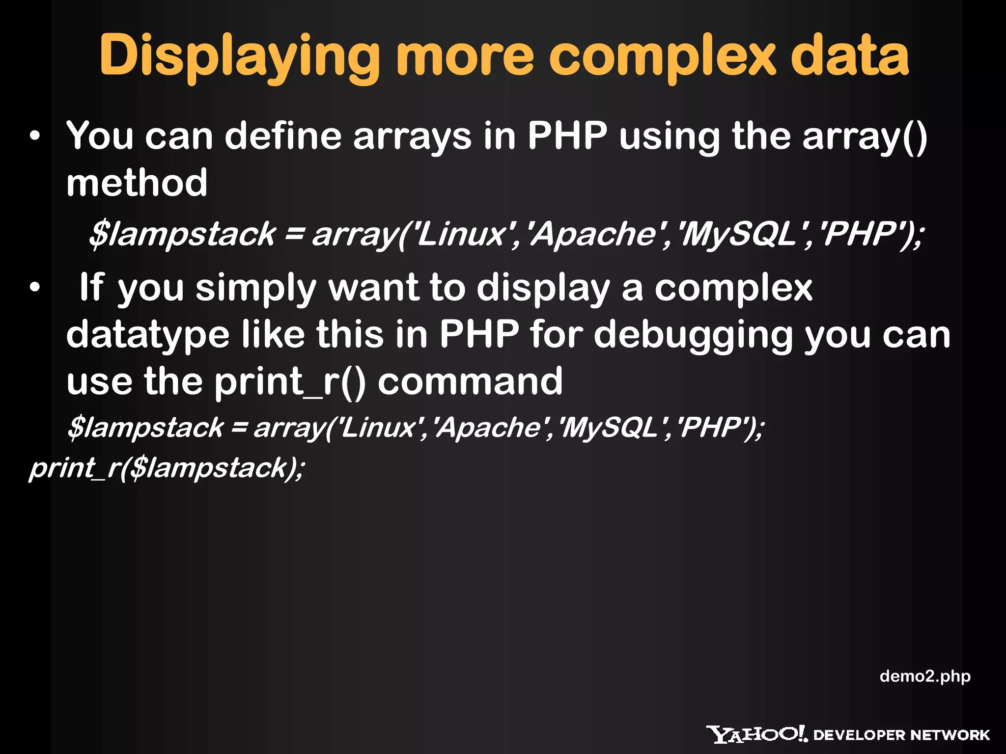 Displaying more complex data
• You can define arrays in PHP using the array()
  method
    $lampstack = array('Linux','Apache','MySQL','PHP');
• If you simply want to display a complex
  datatype like this in PHP for debugging you can
  use the print_r() command
   $lampstack = array('Linux','Apache','MySQL','PHP');
print_r($lampstack);




                                                         demo2.php
 