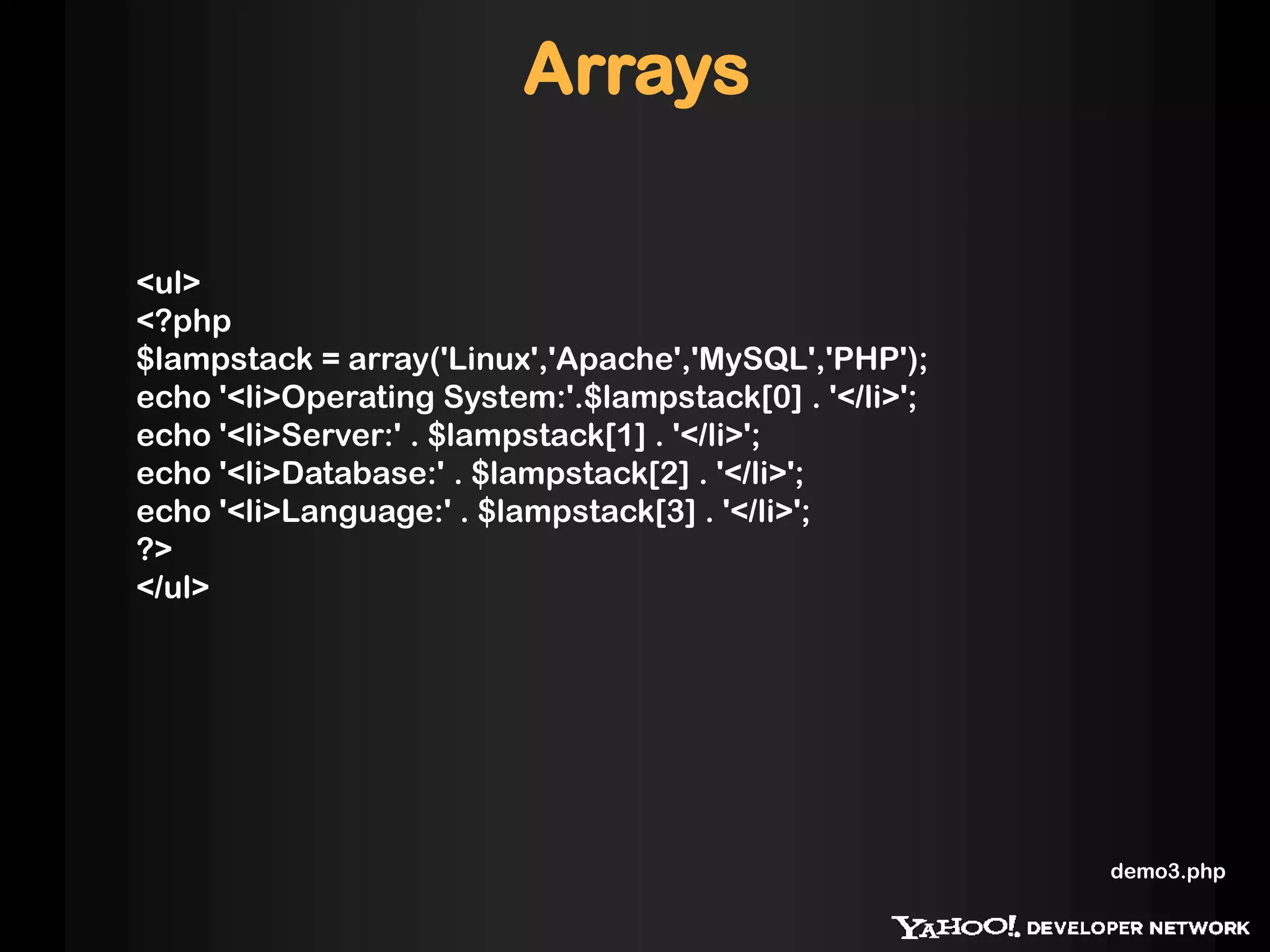Arrays

<ul>
<?php
$lampstack = array('Linux','Apache','MySQL','PHP');
echo '<li>Operating System:'.$lampstack[0] . '</li>';
echo '<li>Server:' . $lampstack[1] . '</li>';
echo '<li>Database:' . $lampstack[2] . '</li>';
echo '<li>Language:' . $lampstack[3] . '</li>';
?>
</ul>




                                                        demo3.php
 