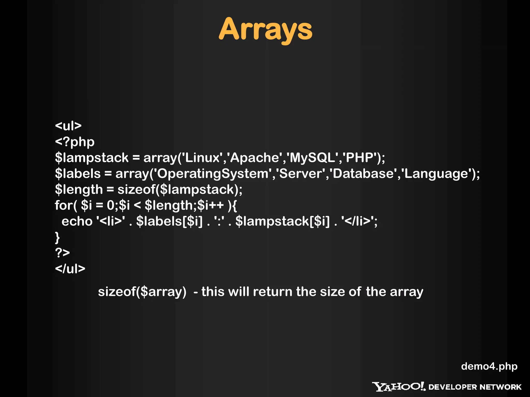 Arrays


<ul>
<?php
$lampstack = array('Linux','Apache','MySQL','PHP');
$labels = array('OperatingSystem','Server','Database','Language');
$length = sizeof($lampstack);
for( $i = 0;$i < $length;$i++ ){
  echo '<li>' . $labels[$i] . ':' . $lampstack[$i] . '</li>';
}
?>
</ul>
      sizeof($array) - this will return the size of the array




                                                                demo4.php
 