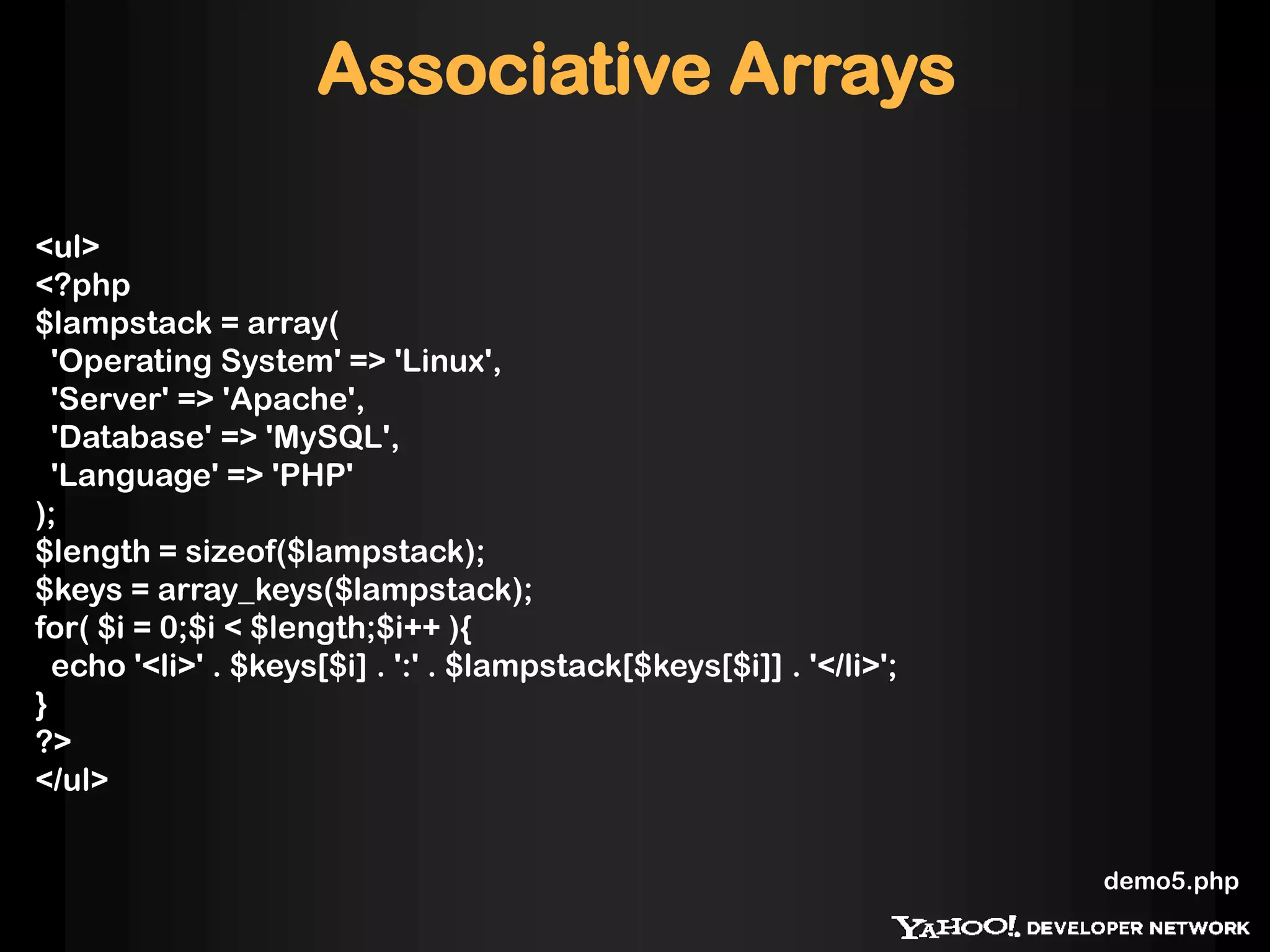 Associative Arrays

<ul>
<?php
$lampstack = array(
  'Operating System' => 'Linux',
  'Server' => 'Apache',
  'Database' => 'MySQL',
  'Language' => 'PHP'
);
$length = sizeof($lampstack);
$keys = array_keys($lampstack);
for( $i = 0;$i < $length;$i++ ){
  echo '<li>' . $keys[$i] . ':' . $lampstack[$keys[$i]] . '</li>';
}
?>
</ul>


                                                                     demo5.php
 