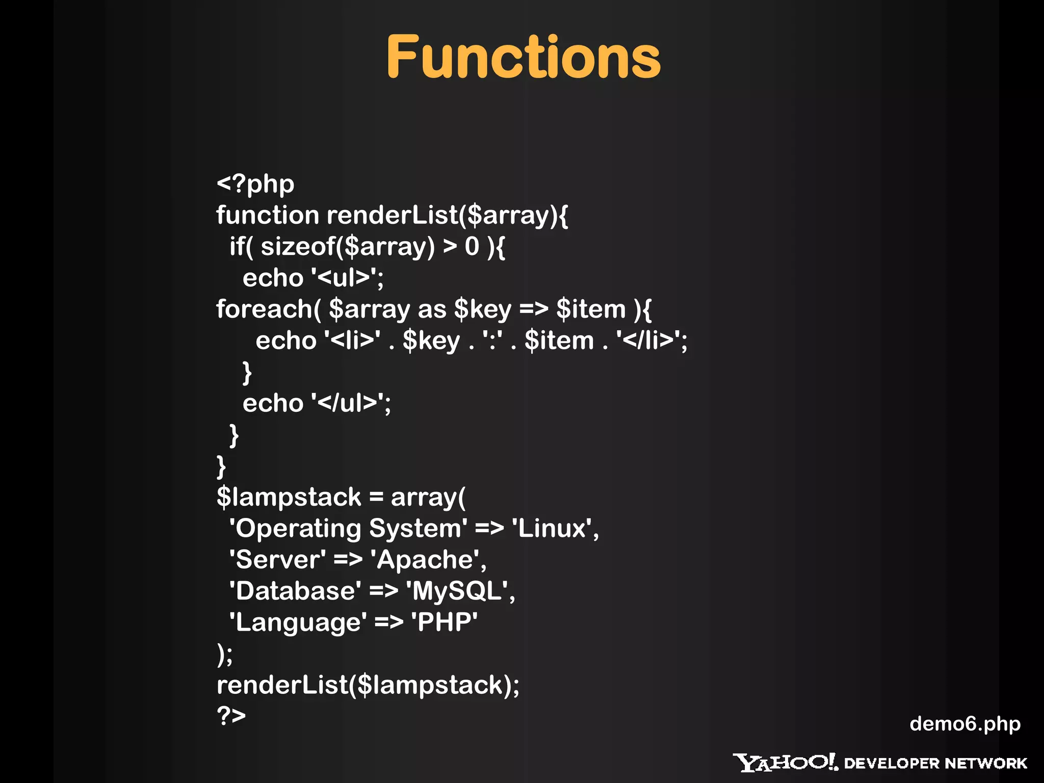 Functions
<?php
function renderList($array){
  if( sizeof($array) > 0 ){
    echo '<ul>';
foreach( $array as $key => $item ){
      echo '<li>' . $key . ':' . $item . '</li>';
    }
    echo '</ul>';
  }
}
$lampstack = array(
  'Operating System' => 'Linux',
  'Server' => 'Apache',
  'Database' => 'MySQL',
  'Language' => 'PHP'
);
renderList($lampstack);
?>                                                  demo6.php
 