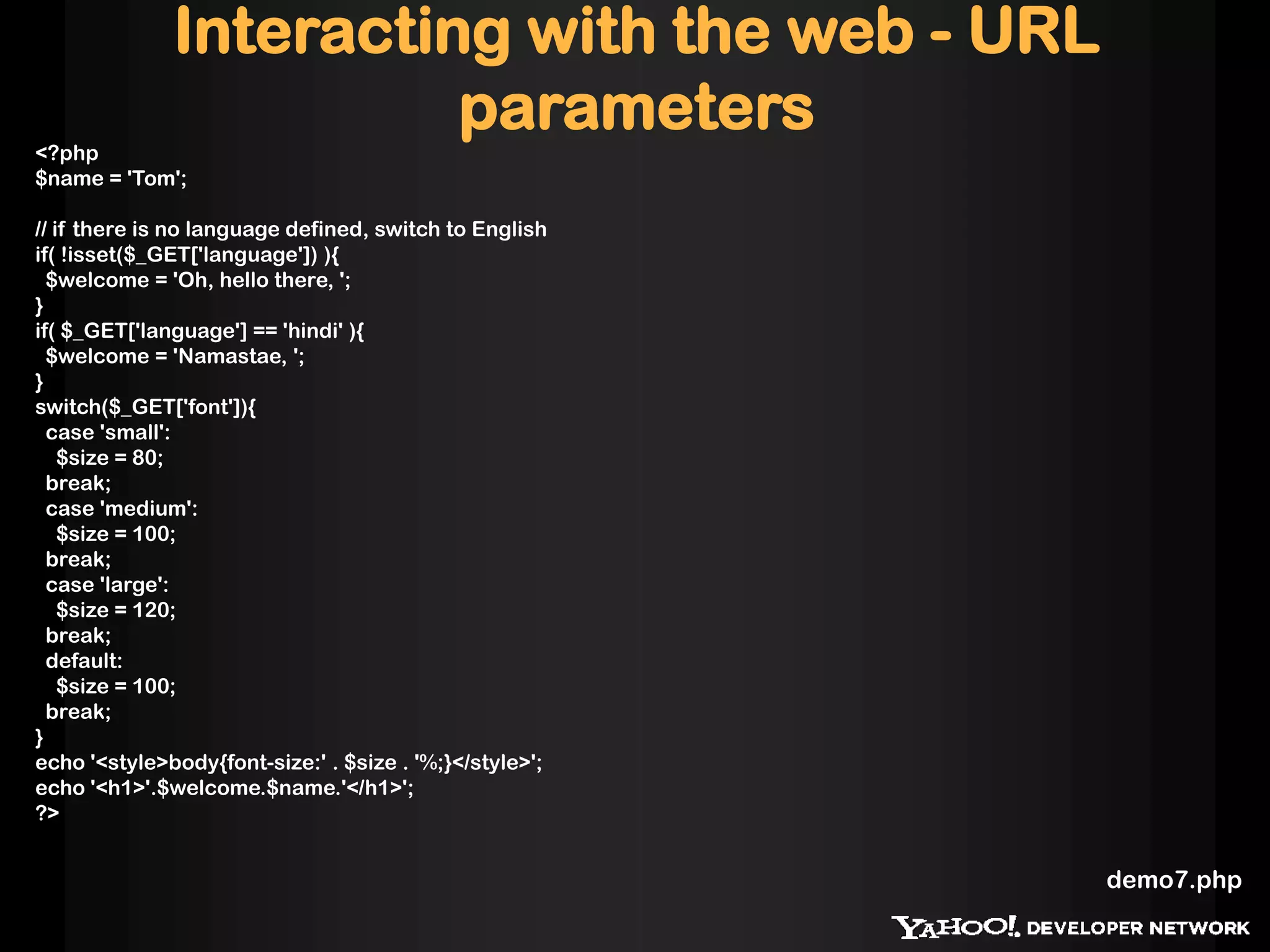 Interacting with the web - URL
                        parameters
<?php
$name = 'Tom';

// if there is no language defined, switch to English
if( !isset($_GET['language']) ){
  $welcome = 'Oh, hello there, ';
}
if( $_GET['language'] == 'hindi' ){
  $welcome = 'Namastae, ';
}
switch($_GET['font']){
  case 'small':
    $size = 80;
  break;
  case 'medium':
    $size = 100;
  break;
  case 'large':
    $size = 120;
  break;
  default:
    $size = 100;
  break;
}
echo '<style>body{font-size:' . $size . '%;}</style>';
echo '<h1>'.$welcome.$name.'</h1>';
?>


                                                         demo7.php
 