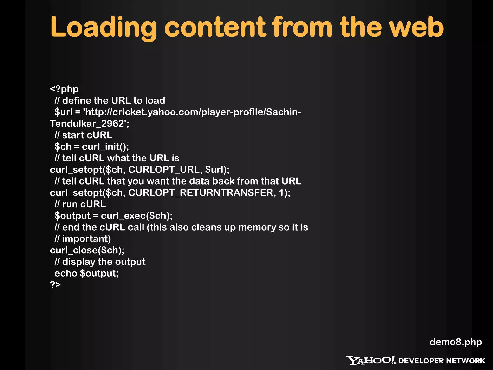 Loading content from the web

<?php
 // define the URL to load
 $url = 'http://cricket.yahoo.com/player-profile/Sachin-
Tendulkar_2962';
 // start cURL
 $ch = curl_init();
 // tell cURL what the URL is
curl_setopt($ch, CURLOPT_URL, $url);
 // tell cURL that you want the data back from that URL
curl_setopt($ch, CURLOPT_RETURNTRANSFER, 1);
 // run cURL
 $output = curl_exec($ch);
 // end the cURL call (this also cleans up memory so it is
 // important)
curl_close($ch);
 // display the output
 echo $output;
?>




                                                             demo8.php
 