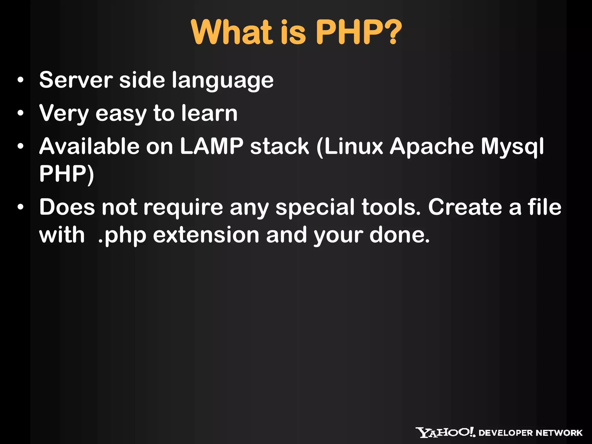 What is PHP?
• Server side language
• Very easy to learn
• Available on LAMP stack (Linux Apache Mysql
  PHP)
• Does not require any special tools. Create a file
  with .php extension and your done.
 