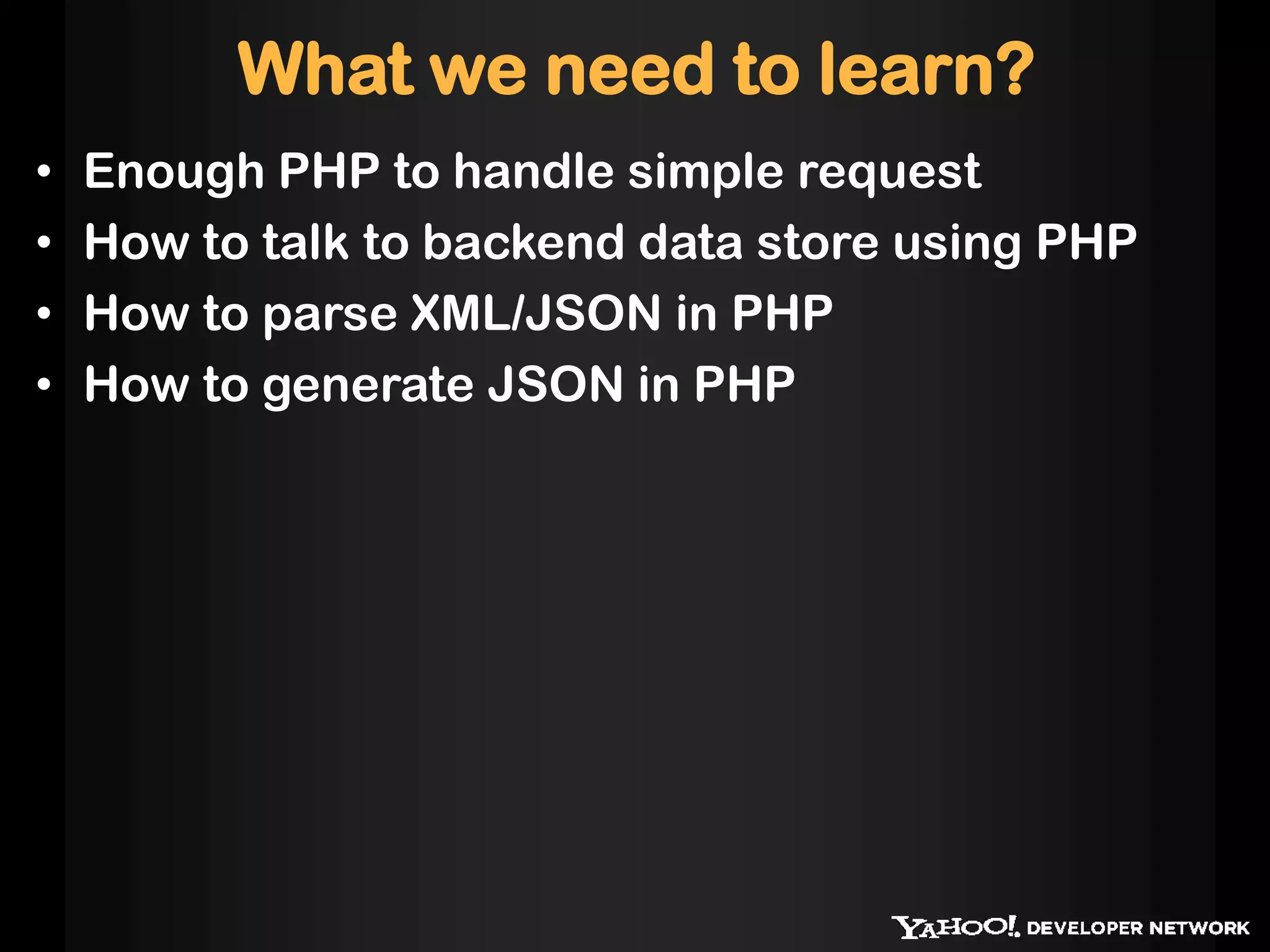 What we need to learn?
•   Enough PHP to handle simple request
•   How to talk to backend data store using PHP
•   How to parse XML/JSON in PHP
•   How to generate JSON in PHP
 