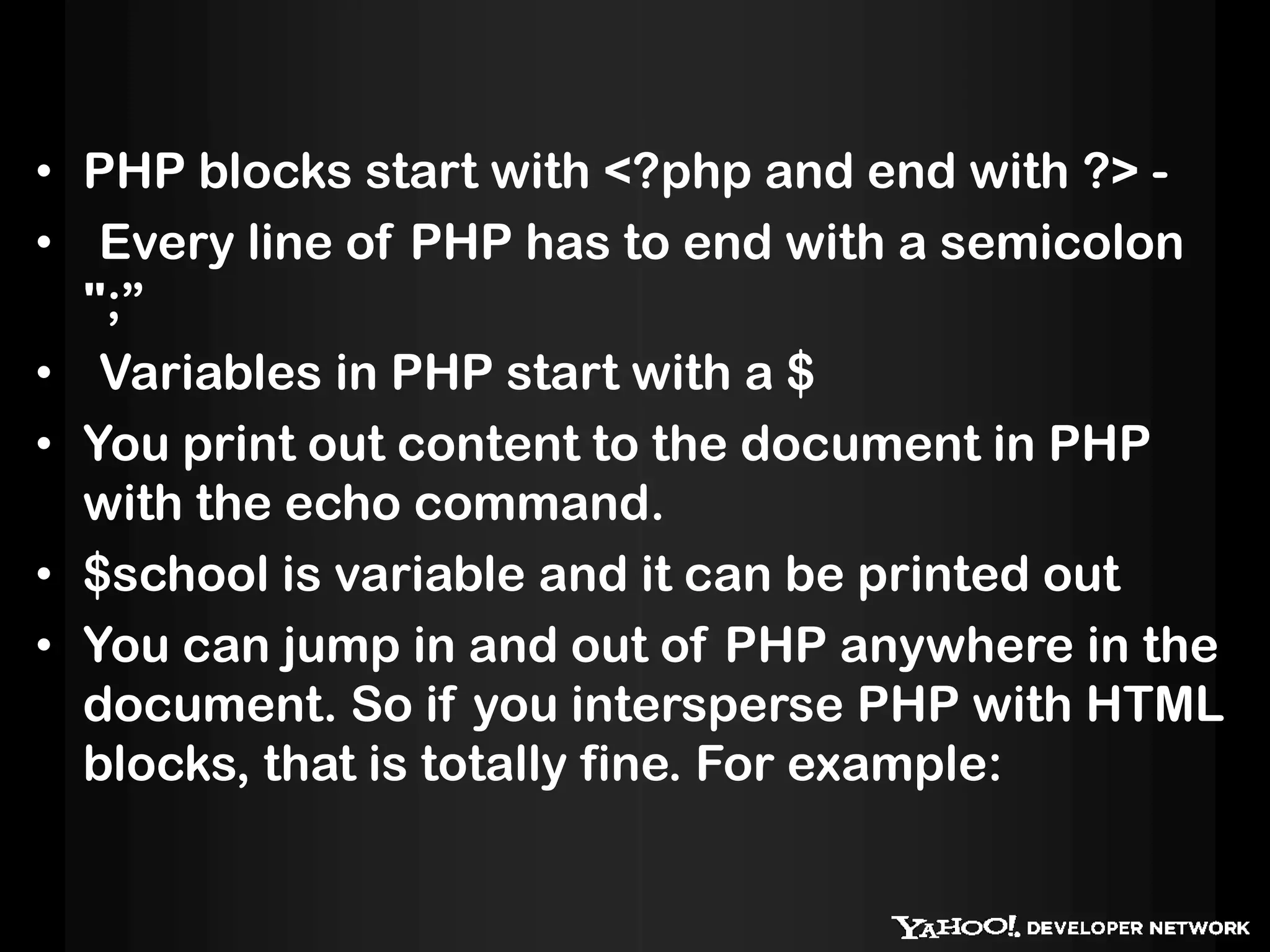 • PHP blocks start with <?php and end with ?> -
• Every line of PHP has to end with a semicolon
  ";”
• Variables in PHP start with a $
• You print out content to the document in PHP
  with the echo command.
• $school is variable and it can be printed out
• You can jump in and out of PHP anywhere in the
  document. So if you intersperse PHP with HTML
  blocks, that is totally fine. For example:
 