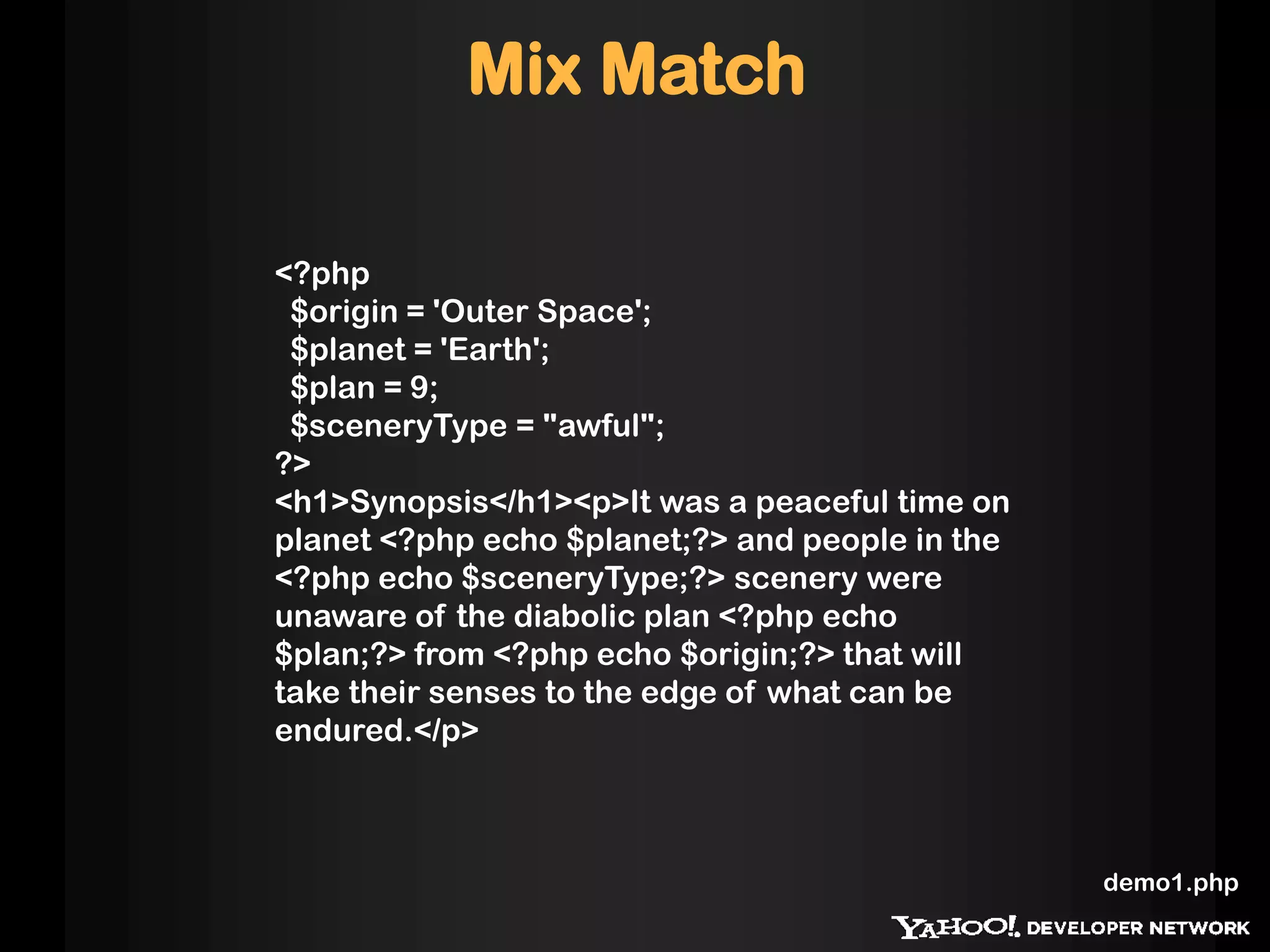 Mix Match

<?php
 $origin = 'Outer Space';
 $planet = 'Earth';
 $plan = 9;
 $sceneryType = "awful";
?>
<h1>Synopsis</h1><p>It was a peaceful time on
planet <?php echo $planet;?> and people in the
<?php echo $sceneryType;?> scenery were
unaware of the diabolic plan <?php echo
$plan;?> from <?php echo $origin;?> that will
take their senses to the edge of what can be
endured.</p>



                                                 demo1.php
 