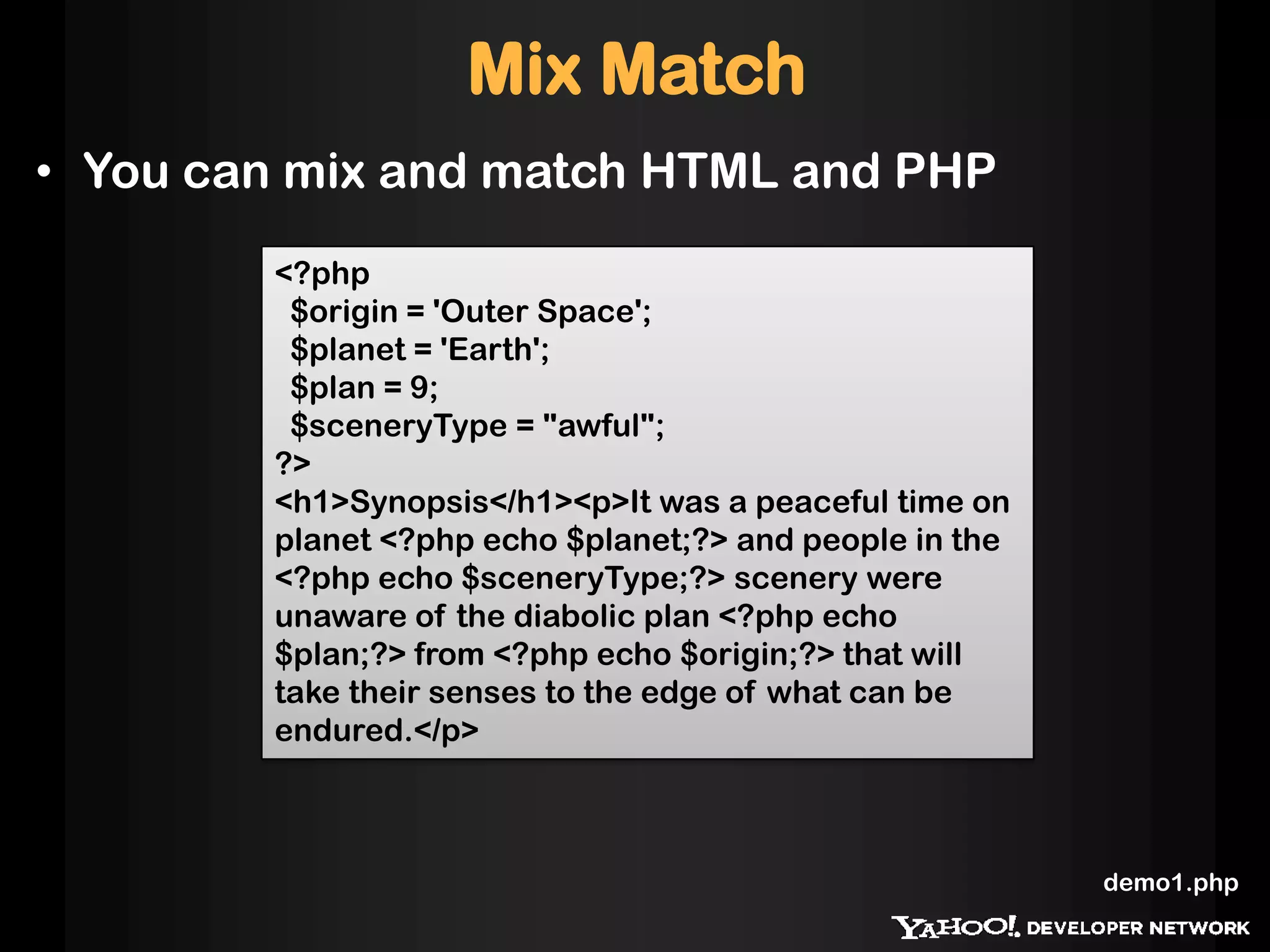 <?php
$origin = 'Outer Space';
$planet = 'Earth';
$plan = 9;
$sceneryType = "awful";
?>
<h1>Synopsis</h1><p>It was a peaceful time on
planet <?php echo $planet;?> and people in the
<?php echo $sceneryType;?> scenery were
unaware of the diabolic plan <?php echo
$plan;?> from <?php echo $origin;?> that will
take their senses to the edge of what can be
endured.</p>
Mix Match
• You can mix and match HTML and PHP
demo1.php
 