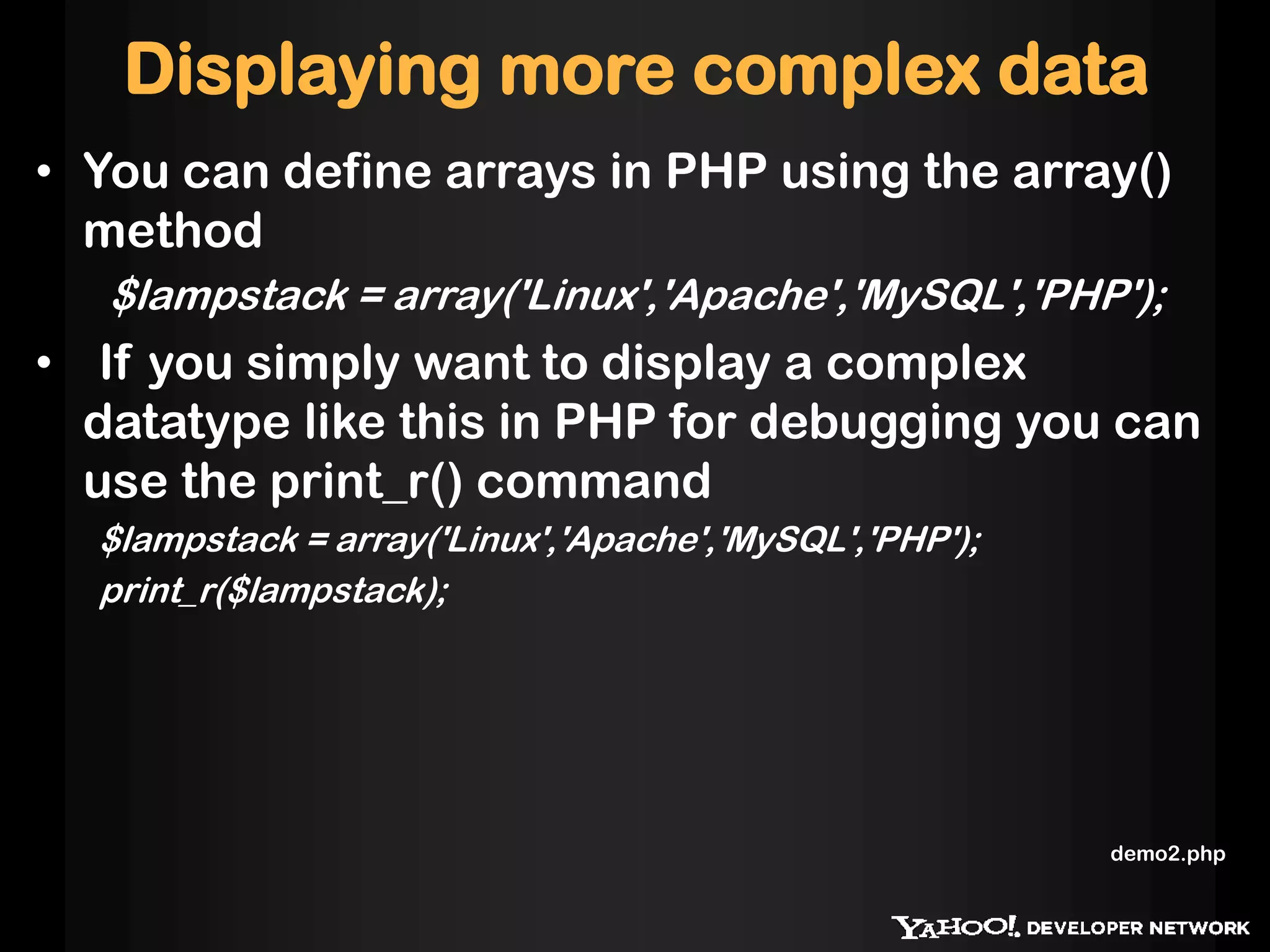 Displaying more complex data
• You can define arrays in PHP using the array()
method
$lampstack = array('Linux','Apache','MySQL','PHP');
• If you simply want to display a complex
datatype like this in PHP for debugging you can
use the print_r() command
$lampstack = array('Linux','Apache','MySQL','PHP');
print_r($lampstack);
demo2.php
 