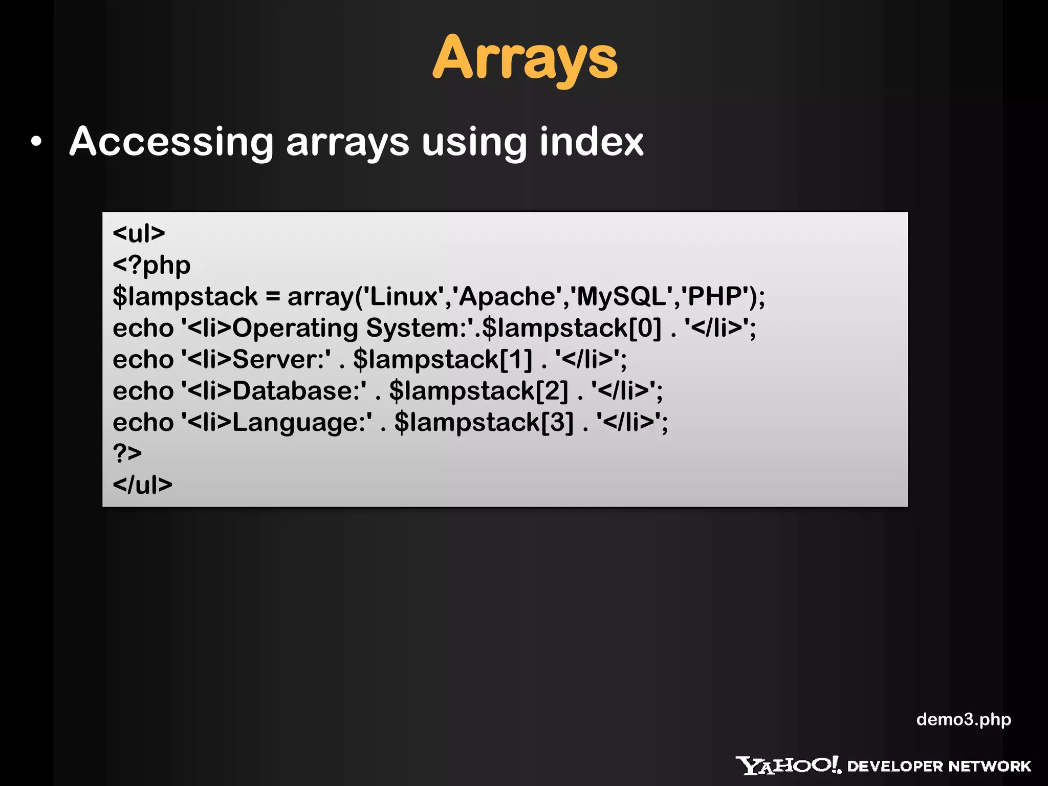 Arrays
• Accessing arrays using index
<ul>
<?php
$lampstack = array('Linux','Apache','MySQL','PHP');
echo '<li>Operating System:'.$lampstack[0] . '</li>';
echo '<li>Server:' . $lampstack[1] . '</li>';
echo '<li>Database:' . $lampstack[2] . '</li>';
echo '<li>Language:' . $lampstack[3] . '</li>';
?>
</ul>
demo3.php
 