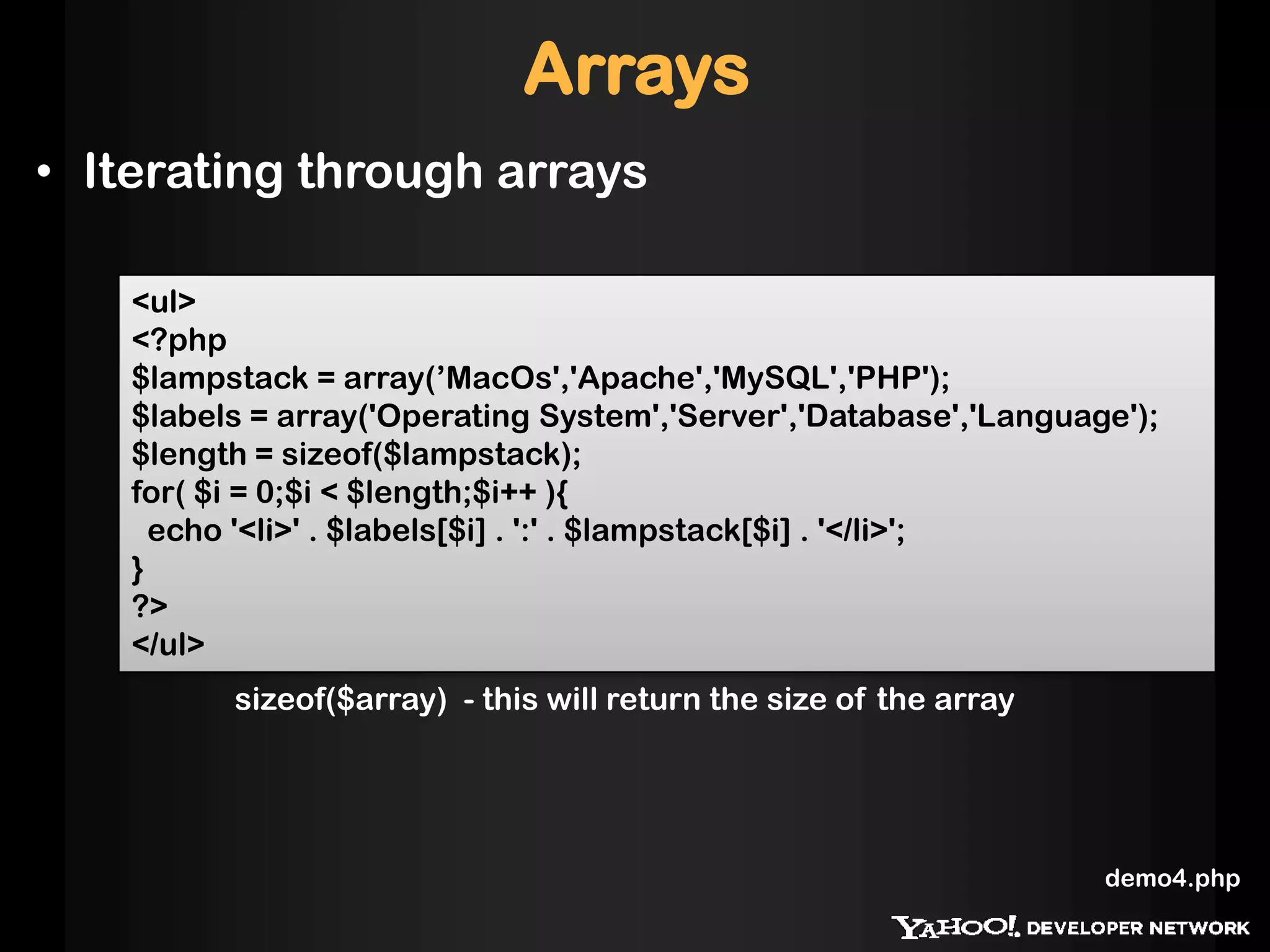 Arrays
• Iterating through arrays
<ul>
<?php
$lampstack = array(’MacOs','Apache','MySQL','PHP');
$labels = array('Operating System','Server','Database','Language');
$length = sizeof($lampstack);
for( $i = 0;$i < $length;$i++ ){
echo '<li>' . $labels[$i] . ':' . $lampstack[$i] . '</li>';
}
?>
</ul>
sizeof($array) - this will return the size of the array
demo4.php
 