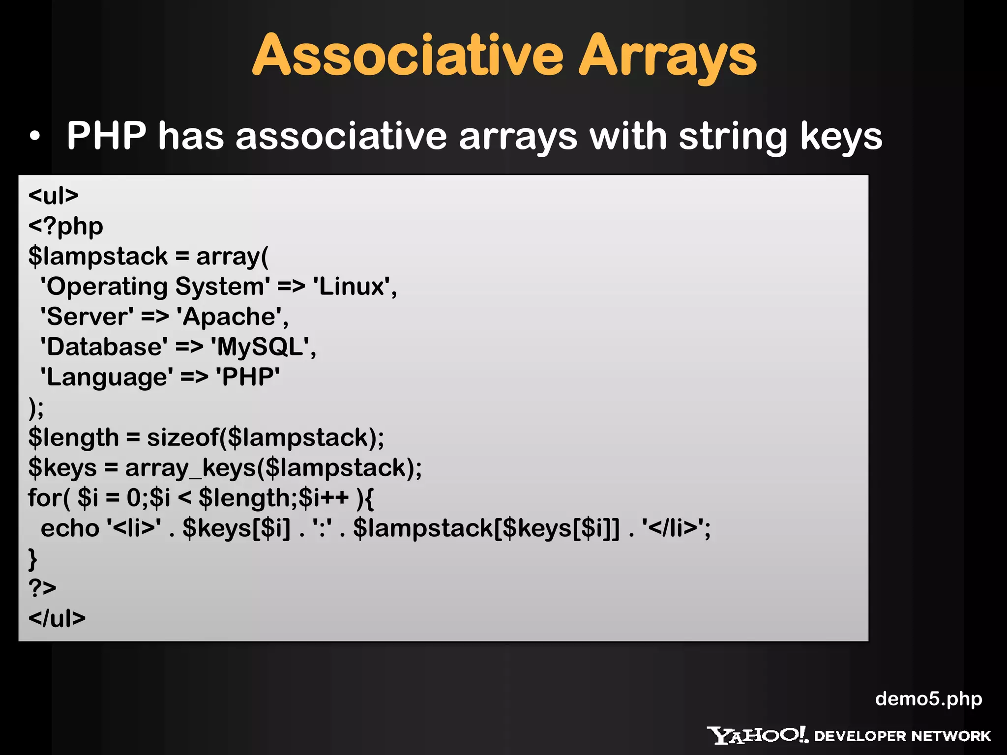 Associative Arrays
• PHP has associative arrays with string keys
<ul>
<?php
$lampstack = array(
'Operating System' => 'Linux',
'Server' => 'Apache',
'Database' => 'MySQL',
'Language' => 'PHP'
);
$length = sizeof($lampstack);
$keys = array_keys($lampstack);
for( $i = 0;$i < $length;$i++ ){
echo '<li>' . $keys[$i] . ':' . $lampstack[$keys[$i]] . '</li>';
}
?>
</ul>
demo5.php
 