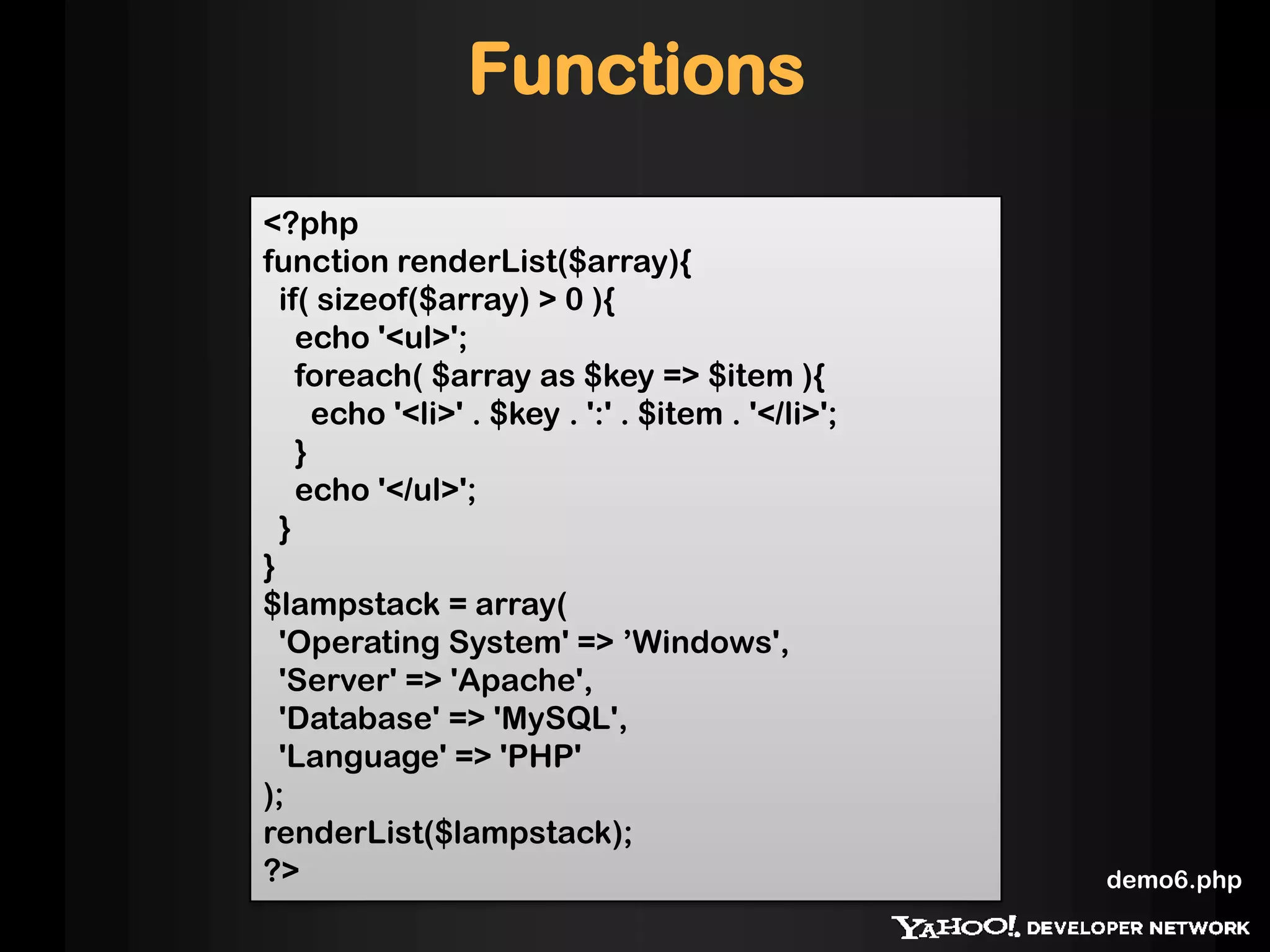 Functions
<?php
function renderList($array){
if( sizeof($array) > 0 ){
echo '<ul>';
foreach( $array as $key => $item ){
echo '<li>' . $key . ':' . $item . '</li>';
}
echo '</ul>';
}
}
$lampstack = array(
'Operating System' => ’Windows',
'Server' => 'Apache',
'Database' => 'MySQL',
'Language' => 'PHP'
);
renderList($lampstack);
?> demo6.php
 