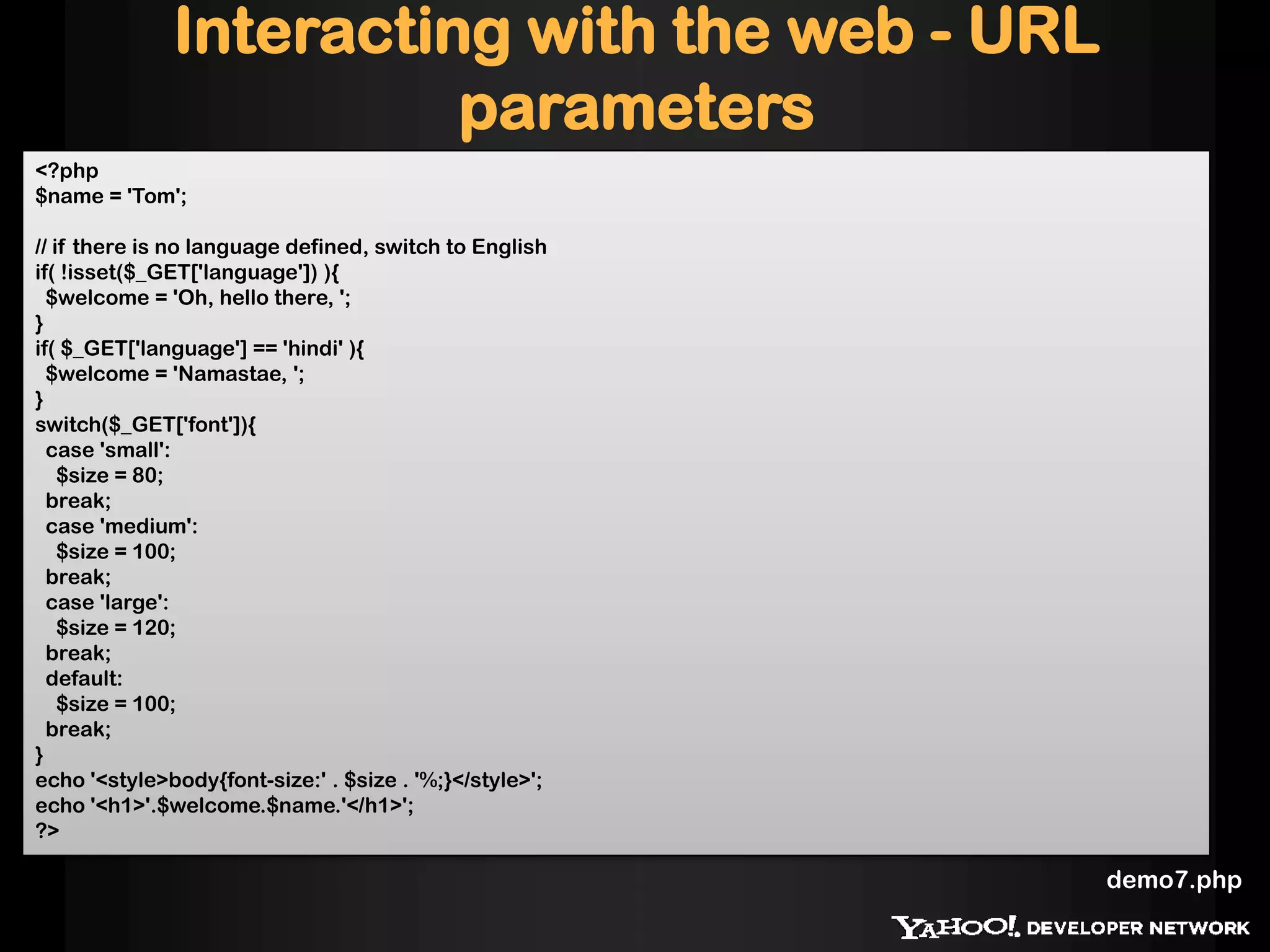 Interacting with the web - URL
parameters
<?php
$name = 'Tom';
// if there is no language defined, switch to English
if( !isset($_GET['language']) ){
$welcome = 'Oh, hello there, ';
}
if( $_GET['language'] == 'hindi' ){
$welcome = 'Namastae, ';
}
switch($_GET['font']){
case 'small':
$size = 80;
break;
case 'medium':
$size = 100;
break;
case 'large':
$size = 120;
break;
default:
$size = 100;
break;
}
echo '<style>body{font-size:' . $size . '%;}</style>';
echo '<h1>'.$welcome.$name.'</h1>';
?>
demo7.php
 