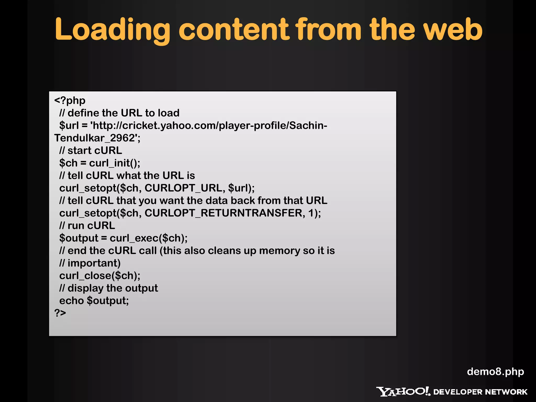 Loading content from the web
<?php
// define the URL to load
$url = 'http://cricket.yahoo.com/player-profile/Sachin-
Tendulkar_2962';
// start cURL
$ch = curl_init();
// tell cURL what the URL is
curl_setopt($ch, CURLOPT_URL, $url);
// tell cURL that you want the data back from that URL
curl_setopt($ch, CURLOPT_RETURNTRANSFER, 1);
// run cURL
$output = curl_exec($ch);
// end the cURL call (this also cleans up memory so it is
// important)
curl_close($ch);
// display the output
echo $output;
?>
demo8.php
 