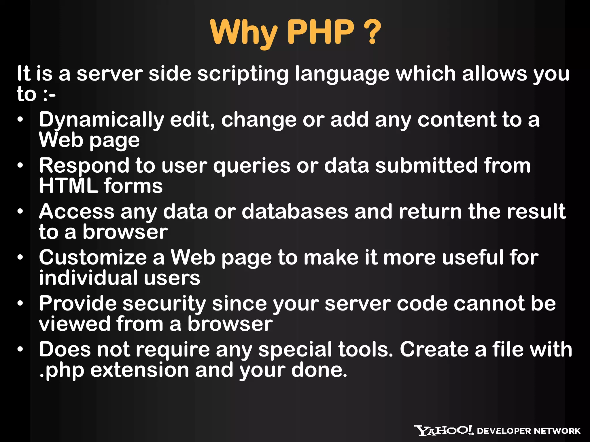 Why PHP ?
It is a server side scripting language which allows you
to :-
• Dynamically edit, change or add any content to a
Web page
• Respond to user queries or data submitted from
HTML forms
• Access any data or databases and return the result
to a browser
• Customize a Web page to make it more useful for
individual users
• Provide security since your server code cannot be
viewed from a browser
• Does not require any special tools. Create a file with
.php extension and your done.
 
