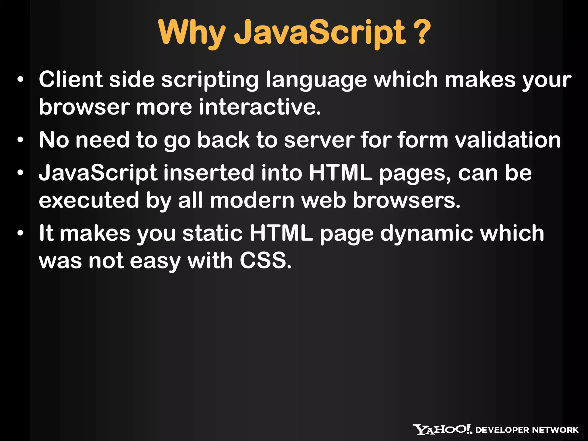 Why JavaScript ?
• Client side scripting language which makes your
browser more interactive.
• No need to go back to server for form validation
• JavaScript inserted into HTML pages, can be
executed by all modern web browsers.
• It makes you static HTML page dynamic which
was not easy with CSS.
 