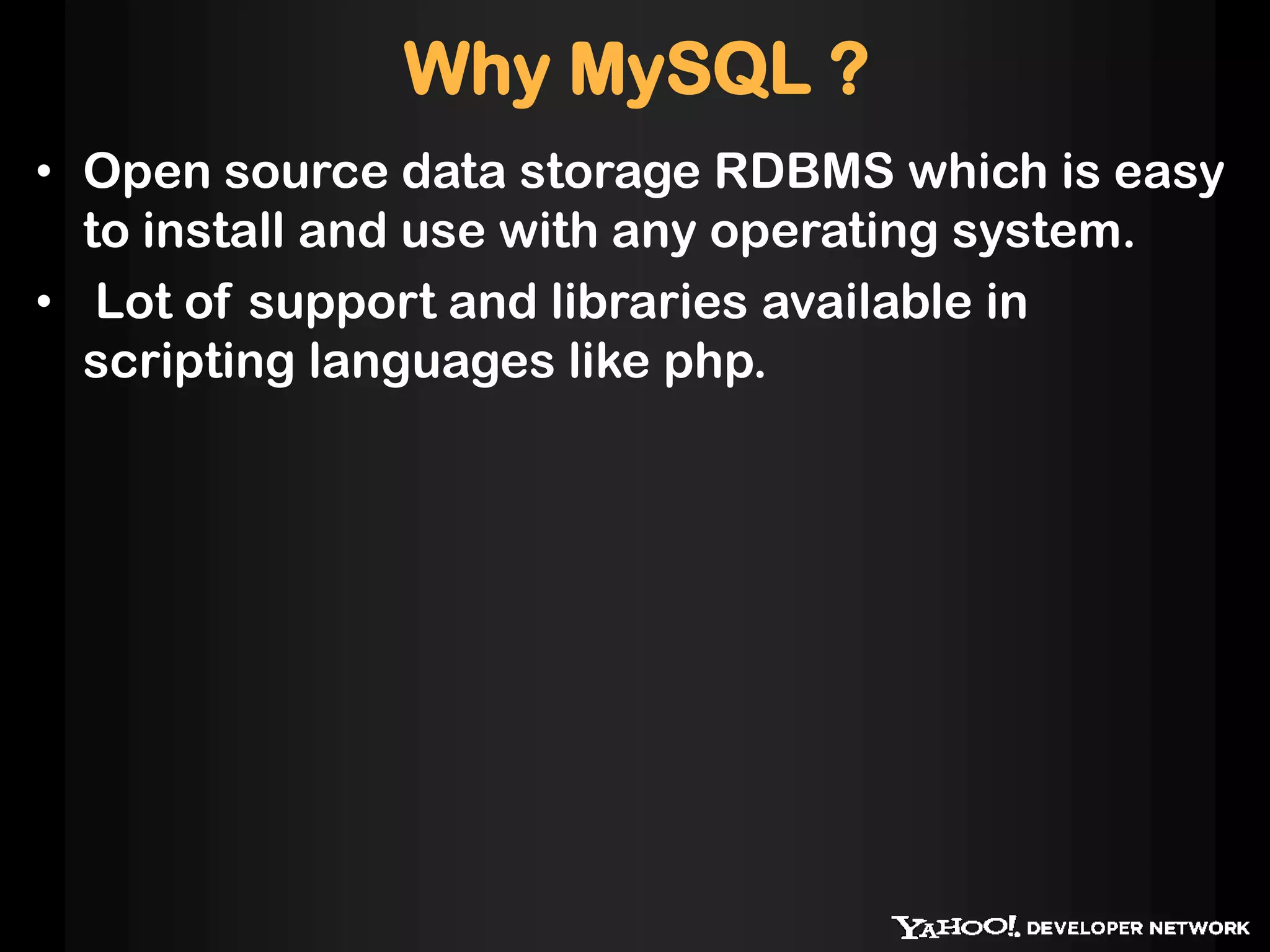 Why MySQL ?
• Open source data storage RDBMS which is easy
to install and use with any operating system.
• Lot of support and libraries available in
scripting languages like php.
 