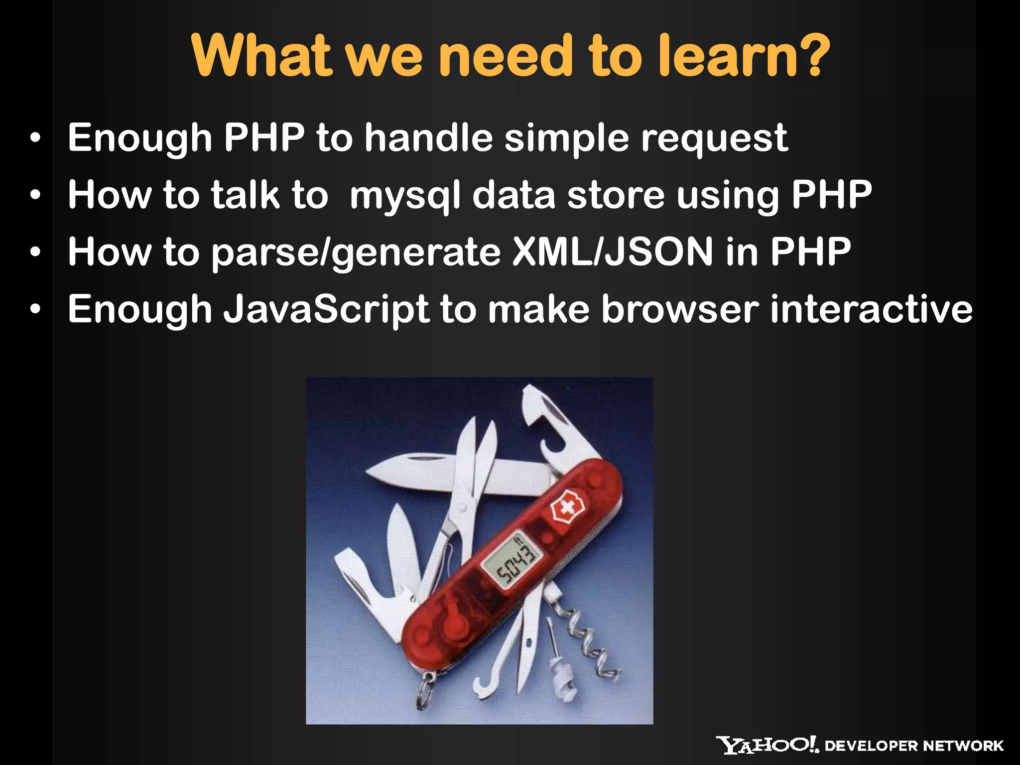 What we need to learn?
• Enough PHP to handle simple request
• How to talk to mysql data store using PHP
• How to parse/generate XML/JSON in PHP
• Enough JavaScript to make browser interactive
 