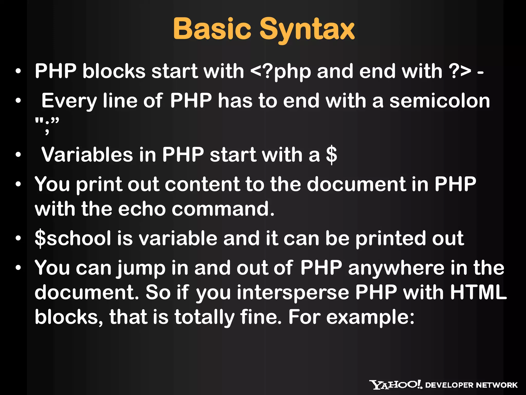 Basic Syntax
• PHP blocks start with <?php and end with ?> -
• Every line of PHP has to end with a semicolon
";”
• Variables in PHP start with a $
• You print out content to the document in PHP
with the echo command.
• $school is variable and it can be printed out
• You can jump in and out of PHP anywhere in the
document. So if you intersperse PHP with HTML
blocks, that is totally fine. For example:
 
