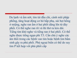 Da lạnh và ẩm ướt, tím tái đầu chi, cánh mũi phập
phồng, tăng hoạt động cơ hô hấp phụ, sùi bọt hồng
ở miệng, nghe ran ẩm ở hai phổi dâng lên từ đáy
phổi. Có thể nghe ran rít và thì thở ra kéo dài.
Tiếng tim khó nghe và tiếng ran ở hai phổi. Có thể
nghe được tiếng ngựa phi T3. Cần chú ý nghe các
âm thổi trong các bệnh van tim hoặc bệnh tim bẩm
sinh gây ra phù phổi. Phù ngoại biên có thể do suy
tim P kết hợp với phù phổi cấp
 