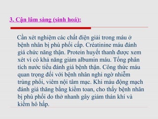 3. Cận lâm sàng (sinh hoá):
Cần xét nghiệm các chất điện giải trong máu ở
bệnh nhân bị phù phổi cấp. Créatinine máu đánh
giá chức năng thận. Protein huyết thanh được xem
xét vì có khả năng giảm albumin máu. Tổng phân
tích nước tiểu đánh giá bệnh thận. Công thức máu
quan trọng đối với bệnh nhân nghi ngờ nhiễm
trùng phổi, viêm nội tâm mạc. Khi máu động mạch
đánh giá thăng bằng kiềm toan, cho thấy bệnh nhân
bị phù phổi do thở nhanh gây giảm thán khí và
kiềm hô hấp.
 