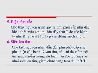 5. Điện tâm đồ:
Cho thấy nguyên nhân gây ra phù phổi cấp như dấu
hiệu nhồi máu cơ tim, dấu dầy thất T do các bệnh
lý như tăng huyết áp, hẹp van động mạch chủ…
6. Siêu âm tim:
Cho biết nguyên nhân dẫn đến phù phổi cấp như
phát hiện các bệnh lý van tim, nốt sùi do viêm nội
tim mạc nhiễm trùng, rối loạn vận động vùng sau
nhồi máu cơ tim, giảm chức năng tâm thu thất T.
 