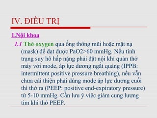 IV. ĐIỀU TRỊ
1.Nội khoa
1.1 Thở oxygen qua ống thông mũi hoặc mặt nạ
(mask) để đạt được PaO2>60 mmHg. Nếu tình
trạng suy hô hấp nặng phải đặt nội khí quản thở
máy với mode, áp lực dương ngắt quảng (IPPB:
intermittent positive pressure breathing), nếu vẫn
chưa cải thiện phải dùng mode áp lực dương cuối
thì thở ra (PEEP: positive end-expiratory pressure)
từ 5-10 mmHg. Cần lưu ý việc giảm cung lượng
tim khi thở PEEP.
 